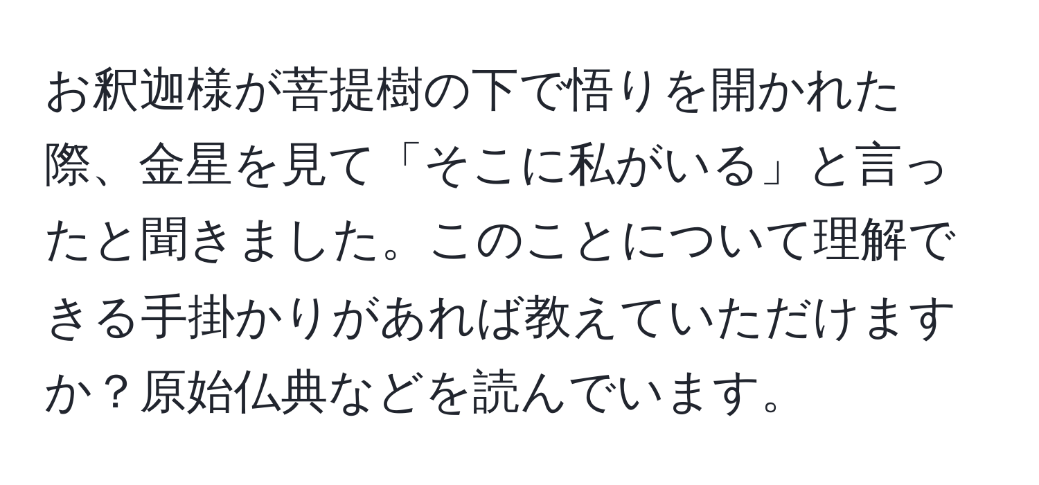 お釈迦様が菩提樹の下で悟りを開かれた際、金星を見て「そこに私がいる」と言ったと聞きました。このことについて理解できる手掛かりがあれば教えていただけますか？原始仏典などを読んでいます。