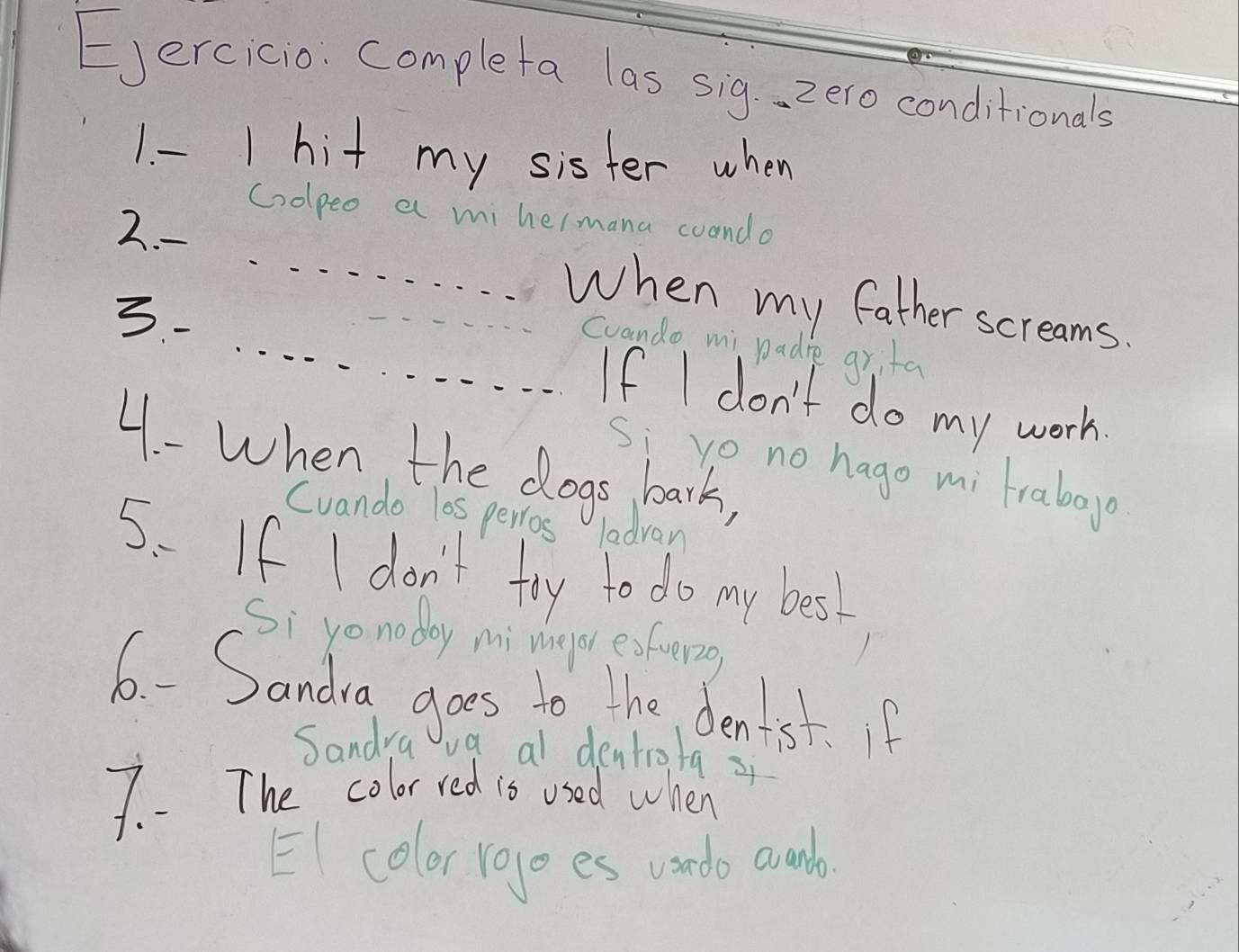 Ejercicio. completa las sig. zero conditionals 
1. - 1 hit my sister when 
Coopeo a mi hermana coando 
2. - _When my father screams. 
coando mi padre grita 
3- __If I don't do my work. 
4. - When the dogs bark, 
si vo no hago mi frabogo 
Cuando los perros ladvan 
5. If I don't try to do my best 
Si yonoday mi melor exfuer2g 
6. - Sandia goes to the denist. f 
Sandya va a dentio/q z 
7. The color red is used when 
EI color rogo es vondo avumb