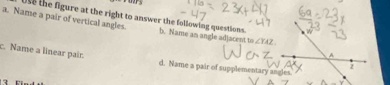 Use the figure at the right to answer the following questions.
a. Name a pair of vertical angles. b. Name an angle adjacent to ∠ YAZ
c. Name a linear pair. d. Name a pair of supplementary angles.
3