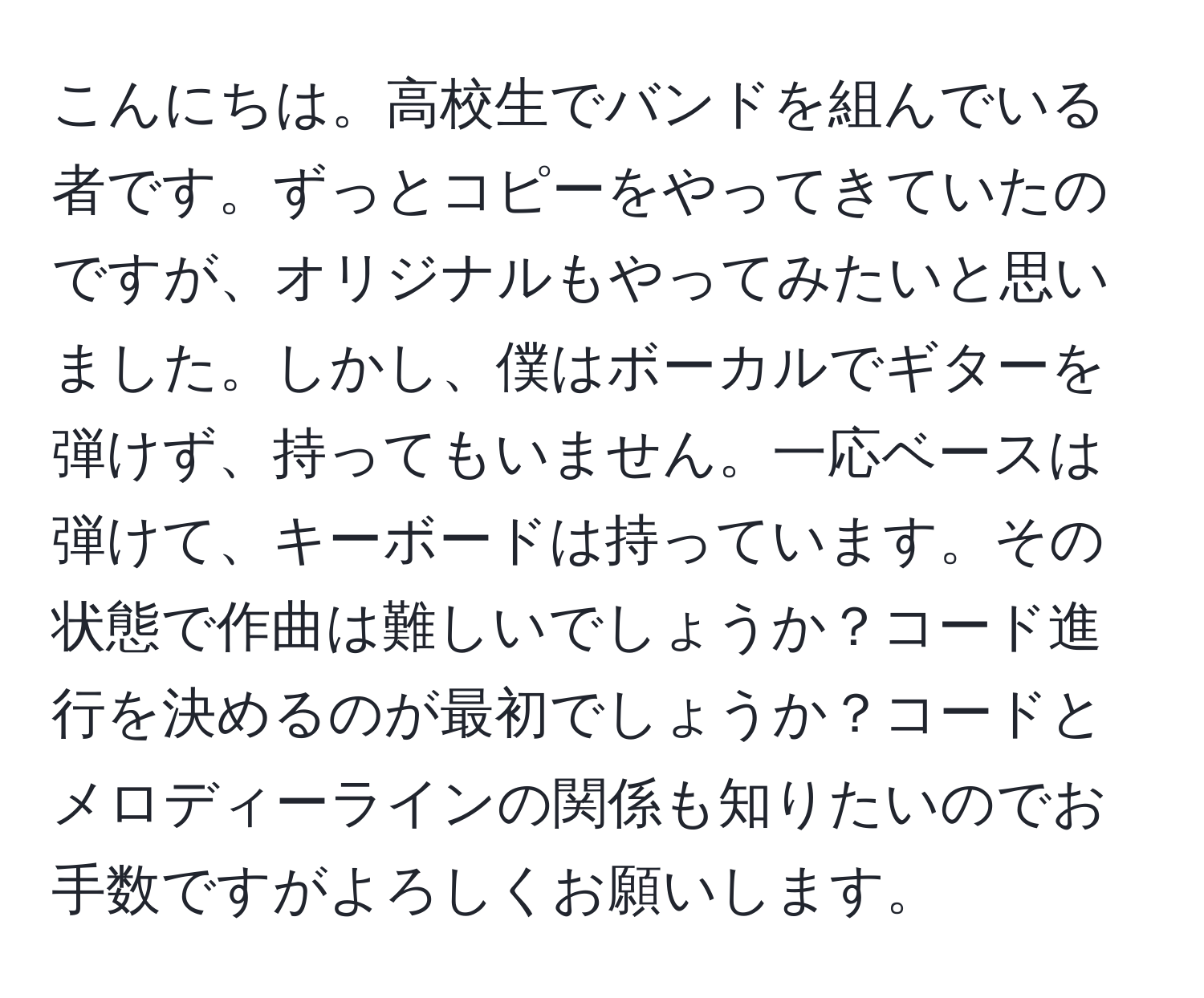 こんにちは。高校生でバンドを組んでいる者です。ずっとコピーをやってきていたのですが、オリジナルもやってみたいと思いました。しかし、僕はボーカルでギターを弾けず、持ってもいません。一応ベースは弾けて、キーボードは持っています。その状態で作曲は難しいでしょうか？コード進行を決めるのが最初でしょうか？コードとメロディーラインの関係も知りたいのでお手数ですがよろしくお願いします。