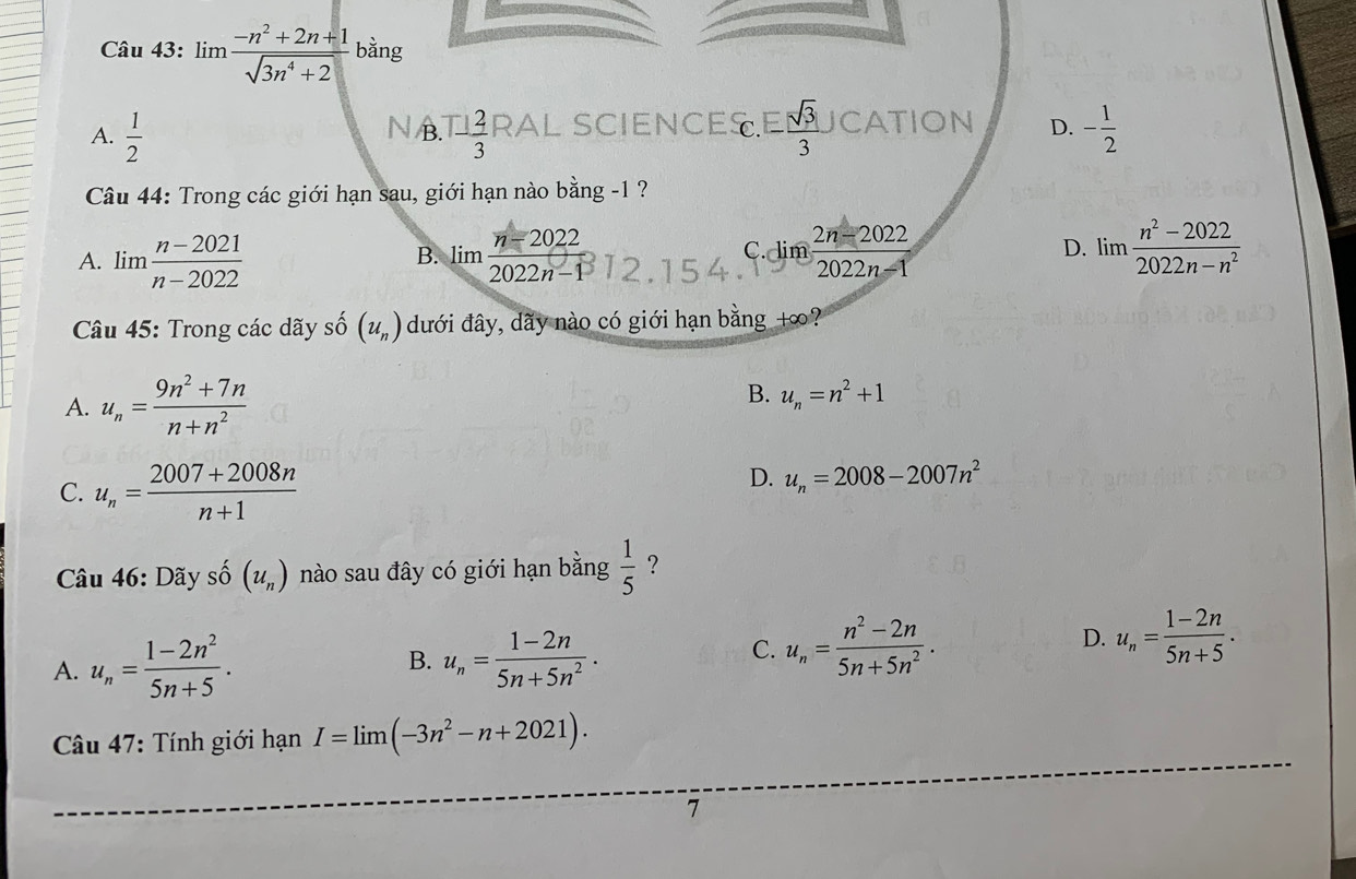 limlimits  (-n^2+2n+1)/sqrt(3n^4+2)  bằng
A.  1/2  1-frac 1 2/3  RAL SCIENCES. E sqrt(3)/3 J CATION D. - 1/2 
N B.
Câu 44: Trong các giới hạn sau, giới hạn nào bằng -1 ?
D.
A. lim  (n-2021)/n-2022  limlimits  (n-2022)/2022n-1  12.154 C. lim  (2n-2022)/2022n-1  limlimits  (n^2-2022)/2022n-n^2 
B.
* Câu 45: Trong các dãy số (u_n) dưới đây, dãy nào có giới hạn bằng +∞?
A. u_n= (9n^2+7n)/n+n^2 
B. u_n=n^2+1
C. u_n= (2007+2008n)/n+1 
D. u_n=2008-2007n^2
Câu 46: Dãy 0^- (u_n) nào sau đây có giới hạn bằng  1/5  ?
A. u_n= (1-2n^2)/5n+5 . B. u_n= (1-2n)/5n+5n^2 .
C. u_n= (n^2-2n)/5n+5n^2 . D. u_n= (1-2n)/5n+5 . 
* Câu 47: Tính giới hạn I=limlimits (-3n^2-n+2021). 
7