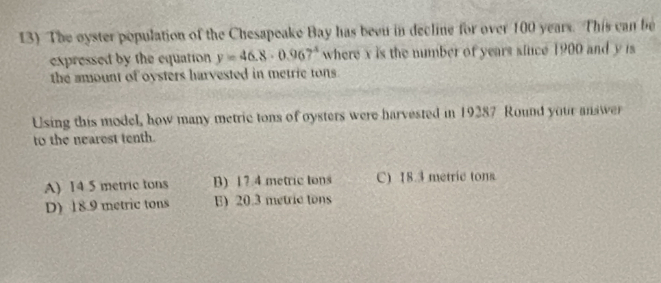 The oyster population of the Chesapeake Bay has been in decline for over 100 years. This can be
expressed by the equation y=46.8· 0.967^4 where x is the number of years since 1900 and y is
the amount of oysters harvested in metric tons.
Using this model, how many metric tons of oysters were harvested in 19287 Round your answer
to the nearest tenth.
A) 14 5 metric tons B) 1? 4 metric tons C) 18.3 metric tons
D) 18.9 metric tons E) 20.3 metric tons