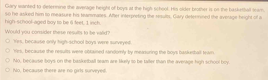 Gary wanted to determine the average height of boys at the high school. His older brother is on the basketball team,
so he asked him to measure his teammates. After interpreting the results, Gary determined the average height of a
high-school-aged boy to be 6 feet, 1 inch.
Would you consider these results to be valid?
Yes, because only high-school boys were surveyed.
Yes, because the results were obtained randomly by measuring the boys basketball team.
No, because boys on the basketball team are likely to be taller than the average high school boy.
No, because there are no girls surveyed.