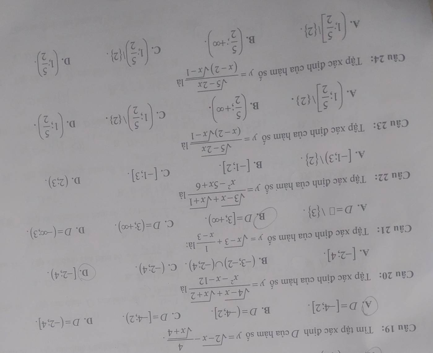 Tìm tập xác định D của hàm số y=sqrt(2-x)- 4/sqrt(x+4) .
A D=[-4;2].
B. D=(-4;2]. C. D=[-4;2). D. D=(-2;4].
Câu 20: Tập xác định của hàm số y= (sqrt(4-x)+sqrt(x+2))/x^2-x-12  là
A. [-2;4]. B. (-3;-2)∪ (-2;4). C. (-2;4).
D. [-2;4).
Câu 21: Tập xác định của hàm số y=sqrt(x-3)+ 1/x-3  là:
B. D=[3;+∈fty ). C. D=(3;+∈fty ). D.
A. D=□  3 . D=(-∈fty ;3).
Câu 22: Tập xác định của hàm số y= (sqrt(3-x)+sqrt(x+1))/x^2-5x+6  là
A. [-1;3)vee  2 . B. [-1;2]. C. [-1;3].
D. (2;3).
Câu 23: Tập xác định của hàm số y= (sqrt(5-2x))/(x-2)sqrt(x-1) la
A. (1; 5/2 ]vee  2 . B. ( 5/2 ;+∈fty ).
C. (1; 5/2 )vee  2 . D. (1; 5/2 ).
Câu 24: Tập xác định của hàm số y= (sqrt(5-2x))/(x-2)sqrt(x-1) la
C. (1; 5/2 )! 2 . D. (1; 5/2 ).
A. (1; 5/2 ]! 2 .
B. ( 5/2 ;+∈fty ).