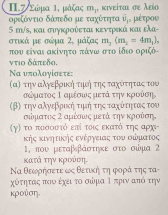 Π. Ζ Σώμα , μάζας m_1 , κινείται σε λείο 
δριζόντιο δάπεδο με ταχύτητα vector v_1 , μέτρου
5 m/s, και συγκρούεται κεντρικά και ελα- 
στικά με σώμα 2, μάζας m_2(m_2=4m_1), 
που είναι ακίνητο πάνω στο ίδιο οριζό- 
ντιο δάπεδο. 
Να υπολογίσετε: 
σα) την αλγεβρική τιμή της ταχύτητας του
σώματος Ι αμέσως μετά την κρούση, 
(β) την αλγεβρική τιμιή της ταχύτητας του
σώματος 2 αμέσως μετά την κρούση, 
(γ) το ποσοστό επί τοις εκατό της αρχι- 
κής κινητικής ενέργειας του σώματος
1, που μεταβιβάστηκε στο σώμα 2 
κατά την κρούση. 
Να θεωρήσετε ως θετική τη φορά της τα- 
χύτητας που έχει το σώμα Ρ πριν από την 
κρούση.