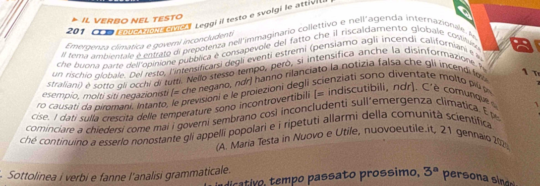 IL VERBO NEL TESTO
201 CM EDUC ZIONECIVICa Leggi il testo e svolgi le attivi 
Emergenza climatica e governi inconcludenti 
II tema ambientale e entrato di prepotenza nell'immaginario collettivo e nell'agenda internazionale. A 
che buona parte dell'opinione pubblica è consapevole del fatto che il riscaldamento globale costituis 
un rischio globale. Del resto, l'intensificarsi degli eventi estremi (pensiamo agli incendi californianí e a 
straliani) è sotto qli occhi di tutti. Nello stesso tempo, però, si intensifica anche la disinformazione. P 
esempio, molti siti negazionisti (= che negano, nơr) hanno rilanciato la notizia falsa che gli incendi fo 
1 Tr 
ro causati da piromani. Intanto, le previsioni e le proiezioni degli ienziati sono dientate m t i ú 

cise. I dati sulla crescita delle temperature sono incontrovertibili |= : indiscutibili, ndr ) . C' è comunqu 
1 
cominciare a chiedersi come mai i governi sembrano così inconcludenti sull’emergenza climatica. E pe 
ché continuino a esserlo nonostante gli appelli popolari e i ripetuti allarmi della comunità scientifica 
(A. Maria Testa in Nuovo e Utile, nuovoeutile.it, 21 gennaio 202 
. Sottolinea i verbi e fanne l'analisi grammaticale. 
dicativo, tempo passato prossimo, 3^a persona singn