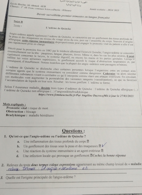 Classes : ycée Hocine Ait Ahmed, AEH B° * AS Tronc comman SciencesDurée : 91 heure
Année scolaire : 2024/ 2025
Devoir surveillédu premier trimestre en langue française
Sujet B
Texte : L'œdème de Quincke
Angio-œdème appelé également l'œdème de Quincke, se caractérise par un gonflement des tissus profonds de
la peau et des muqueuses au niveau du visage etou du enu, puis sur l'ensemble du corps. Souvent d'origine
allergique, cette réponse immunitaire disproportionnée peut engager le pronostic vital du patient si elle n'est
pas rapidement prisé en charge
Décrit pour la première fois en 1882 par le médecin allemand Heinrich Quincke, l'angio-œedème se concentre
essentiellement sur la tête : paupières, langue, pharynx, lèvres. Même si, dans les cas les plus sèvères, il peut
également concerner le larynx, le système digestif, ou encore les mains et les parties génitales. Lorsqu'il
infiltre les voies aériennes supérieures, le gonflement accroît le risque d'obstruction respiratoire et, par
conséquent, d'étouffement. Notons toutefois que la plupart des angio -œedèmes sont passagers et bénins
L'œdème de Quincke se déclenche chez certaines personnes lorsque l'organisme entre en comact avec
certains agents que le système immunitaire va considérer comme dangereux. Cedernier va alors sécréter
différentes substances visant à combaître ce qu'il interprète comme étant une attaque extérieure. En circulant
ces molécules vont augmenter la perméabilité des vaisseaux sanguins (vasodilatation), ce qui va favorisen
l'accurulation de liquide en leur sein. Résultat : les tissus gonflent. L'œdème se forme.
Selon l'Assurance maladie, ilexiste trois types d'œdèmes de Quincke : l'œdème de Quincke allergique ( ..)
l'œdème de Quincke non allergique (...) l'angioœdémebradykinique...
https://www.femmeactuelle.fr/Par Angéline DucrocqMis à jour le 27/03/2023
Mots expliqués :
Pronostic vital : risque de mort
Obstruction : blocage
Bradykinique : maladie héréditaire
Questions :
1. Qu'est-ce que l'angio-œdème ou l'œdème de Quincke ?
a. Une inflammation des tissus profonds du corps.₹
b. Un gonflement des tissus sous la peau et des muqueuses.
e. Une réaction du système immunitaire à un agent extérieur d
d. Une infection locale qui provoque un gonflement.Cochez la bonne réponse
_
2. Relevez du texte deux termes etdeux expressions appartenant au même champ lexical de « maladie
_
_
3. Quelle est l'origine principale de l'angio-œdème ?
_
_