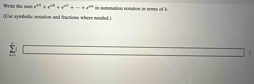 Write the sum e^(π /5)+e^(π /6)+e^(π /7)+·s +e^(π /n) in summation notation in terms of k. 
(Use symbolic notation and fractions where needed.)
sumlimits _(k=5)^n□
□ )