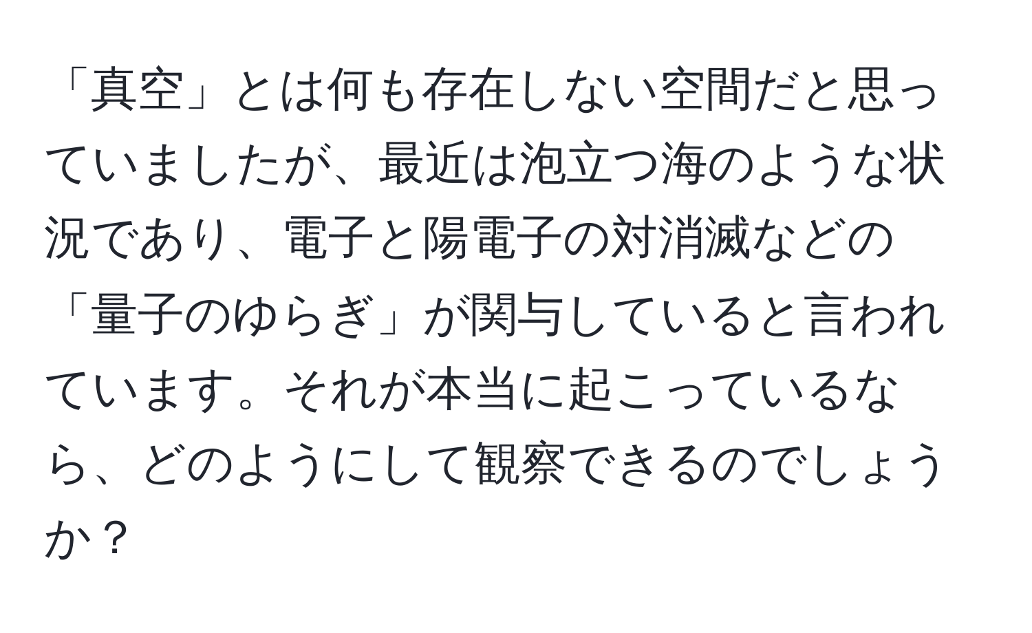 「真空」とは何も存在しない空間だと思っていましたが、最近は泡立つ海のような状況であり、電子と陽電子の対消滅などの「量子のゆらぎ」が関与していると言われています。それが本当に起こっているなら、どのようにして観察できるのでしょうか？