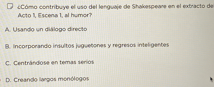 ¿Cómo contribuye el uso del lenguaje de Shakespeare en el extracto de
Acto 1, Escena 1, al humor?
A. Usando un diálogo directo
B. Incorporando insultos juguetones y regresos inteligentes
C. Centrándose en temas serios
D. Creando largos monólogos