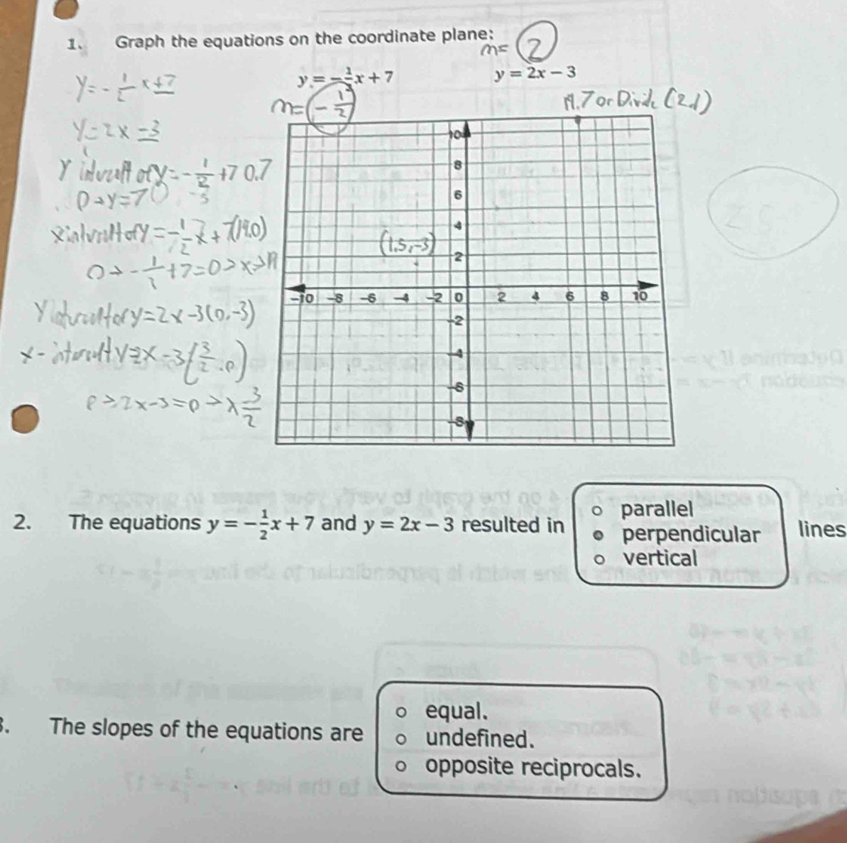 Graph the equations on the coordinate plane:
1=
y=- 1/2 x+7
y=2x-3
2. The equations y=- 1/2 x+7 and y=2x-3 resulted in parallel
perpendicular lines
vertical
equal.
3. The slopes of the equations are undefined.
opposite reciprocals.