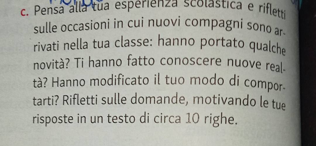 Pensa alla tua esperienza scolastica e rifletti 
sulle occasioni in cui nuovi compagni sono ar- 
rivati nella tua classe: hanno portato qualche 
novità? Ti hanno fatto conoscere nuove real- 
tà? Hanno modificato il tuo modo di compor- 
tarti? Rifletti sulle domande, motivando le tue 
risposte in un testo di circa 10 righe.