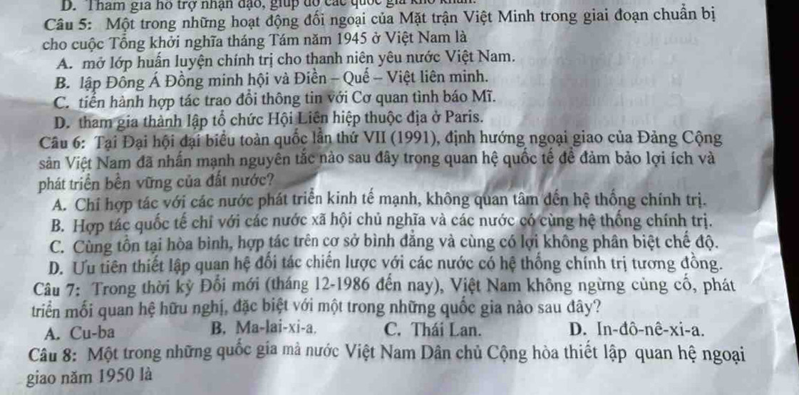 Tham gia ho trợ nhận đạo, giup độ các quốc gia
Câu 5: Một trong những hoạt động đối ngoại của Mặt trận Việt Minh trong giai đoạn chuẩn bị
cho cuộc Tổng khởi nghĩa tháng Tám năm 1945 ở Việt Nam là
A. mở lớp huấn luyện chính trị cho thanh niên yêu nước Việt Nam.
B. lập Đồng Á Đồng minh hội và Điền - Quế - Việt liên minh.
C. tiển hành hợp tác trao đổi thông tin với Cơ quan tình báo Mĩ.
D. tham gia thành lập tổ chức Hội Liên hiệp thuộc địa ở Paris.
Câu 6: Tại Đại hội đại biểu toàn quốc lần thứ VII (1991), định hướng ngoại giao của Đảng Cộng
Sản Việt Nam đã nhấn mạnh nguyên tắc nào sau đây trong quan hệ quốc tế để đảm bảo lợi ích và
phát triển bền vững của đất nước?
A. Chỉ hợp tác với các nước phát triển kinh tế mạnh, không quan tâm dến hệ thống chính trị.
B. Hợp tác quốc tế chỉ với các nước xã hội chủ nghĩa và các nước có cùng hệ thống chính trị.
C. Cùng tồn tại hòa bình, hợp tác trên cơ sở bình đẳng và cùng có lợi không phân biệt chế độ.
D. Ưu tiên thiết lập quan hệ đổi tác chiến lược với các nước có hệ thống chính trị tương đồng.
Câu 7: Trong thời kỳ Đối mới (tháng 12-1986 đến nay), Việt Nam không ngừng củng cổ, phát
triển mối quan hệ hữu nghị, đặc biệt với một trong những quốc gia nào sau đây?
A. Cu-ba B. Ma-lai-xi-a. C. Thái Lan. D. In-đô-nê-xi-a.
Câu 8: Một trong những quốc gia mả nước Việt Nam Dân chủ Cộng hòa thiết lập quan hệ ngoại
giao năm 1950 là