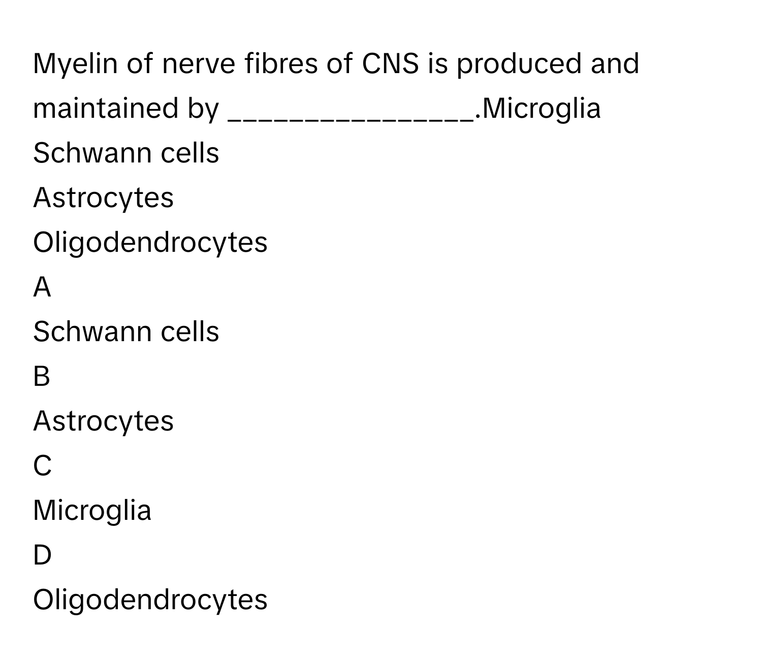 Myelin of nerve fibres of CNS is produced and maintained by ________________.Microglia
Schwann cells
Astrocytes
Oligodendrocytes

A  
Schwann cells 


B  
Astrocytes 


C  
Microglia 


D  
Oligodendrocytes