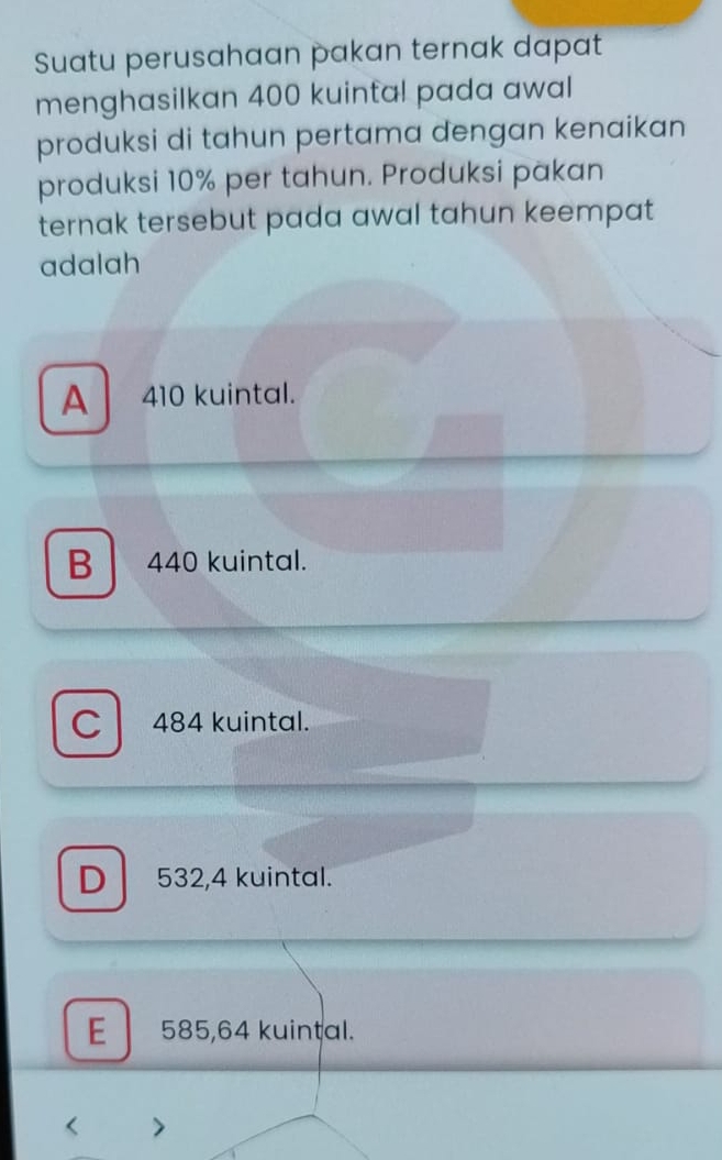 Suatu perusahaan pakan ternak dapat
menghasilkan 400 kuintal pada awal
produksi di tahun pertama dengan kenaikan
produksi 10% per tahun. Produksi pakan
ternak tersebut pada awal tahun keempat 
adalah
A 410 kuintal.
B 440 kuintal.
C 484 kuintal.
D 532,4 kuintal.
E 585,64 kuintal.