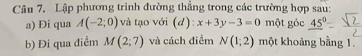 Lập phương trình đường thẳng trong các trường hợp sau: 
a) Đi qua A(-2;0) và tạo với (d): x+3y-3=0 một góc 45°
b) Đi qua điểm M(2;7) và cách điểm N(1;2) một khoảng bằng 1.