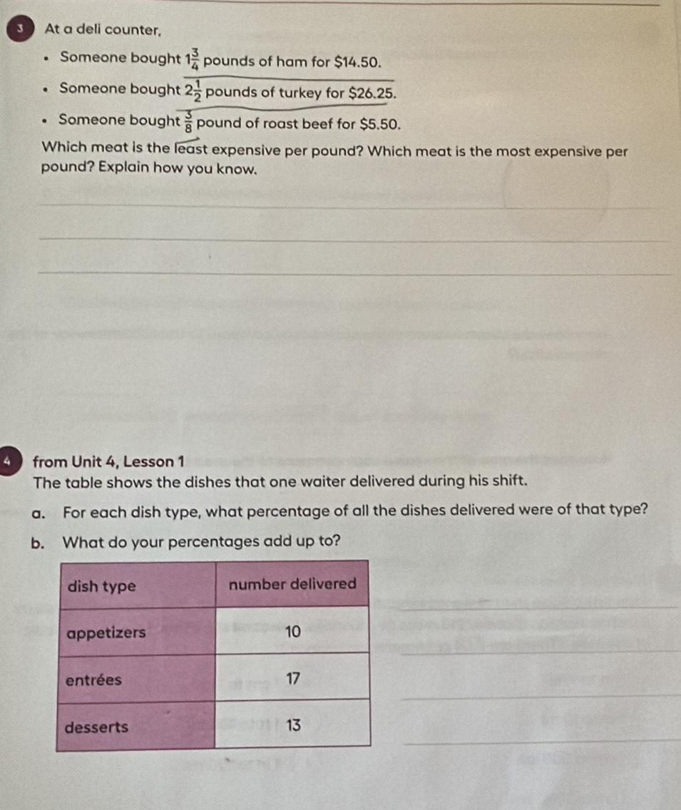 At a deli counter, 
Someone bought 1 3/4  pounds of ham for $14.50. 
Someone bought 2 1/2 p bunds of turkey for $26.25. 
Someone bought  3/8  pound of roast beef for $5.50. 
Which meat is the overline leas st expensive per pound? Which meat is the most expensive per 
pound? Explain how you know. 
_ 
_ 
_ 
_ 
_ 
4 from Unit 4, Lesson 1 
The table shows the dishes that one waiter delivered during his shift. 
a. For each dish type, what percentage of all the dishes delivered were of that type? 
b. What do your percentages add up to? 
_ 
_ 
_ 
_