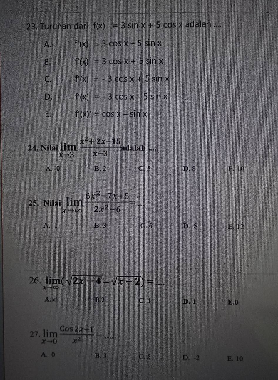 Turunan dari f(x)=3sin x+5cos x adalah ....
A. f'(x)=3cos x-5sin x
B. f'(x)=3cos x+5sin x
C. f'(x)=-3cos x+5sin x
D. f'(x)=-3cos x-5sin x
E. f'(x)'=cos x-sin x
24. Nilai limlimits _xto 3 (x^2+2x-15)/x-3  adalah …._
A. 0 B. 2 C. 5 D. 8 E. 10
25. Nilai limlimits _xto ∈fty  (6x^2-7x+5)/2x^2-6 =
A. 1 B. 3 C. 6 D. 8 E. 12
26. limlimits _xto ∈fty (sqrt(2x-4)-sqrt(x-2))=...
A. ∞ B. 2 C. 1 D. -1 E. 0
27. limlimits _xto 0 (Cos2x-1)/x^2 =...
A. 0 B. 3 C. 5 D. -2 E、 10