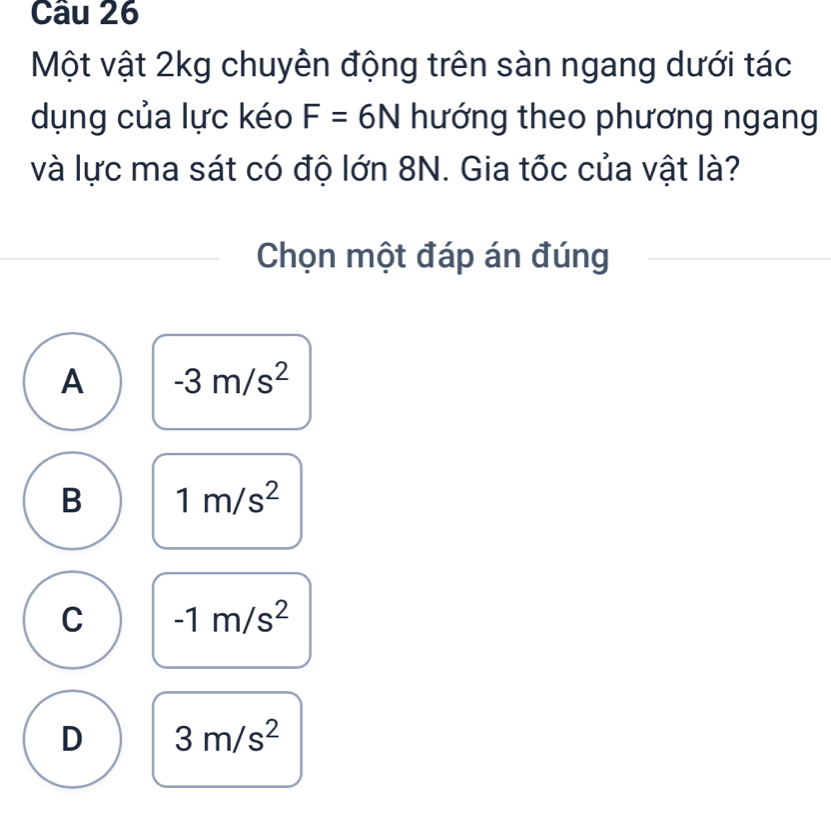 Một vật 2kg chuyên động trên sàn ngang dưới tác
dụng của lực kéo F=6N hướng theo phương ngang
và lực ma sát có độ lớn 8N. Gia tốc của vật là?
Chọn một đáp án đúng
A -3m/s^2
B 1m/s^2
C -1m/s^2
D 3m/s^2