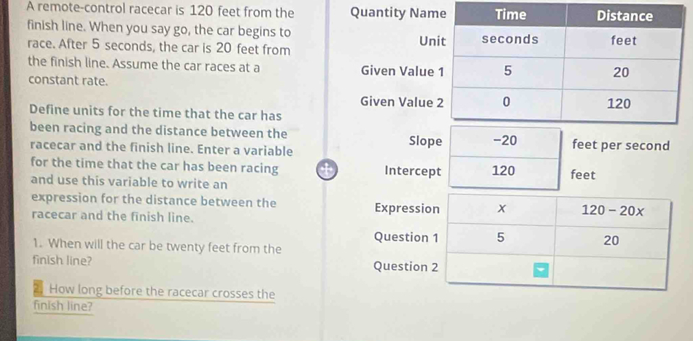 A remote-control racecar is 120 feet from the Quantity Nam
finish line. When you say go, the car begins to
Un
race. After 5 seconds, the car is 20 feet from 
the finish line. Assume the car races at a Given Value
constant rate.
Given Value
Define units for the time that the car has
been racing and the distance between the
Slope -20 feet per second
racecar and the finish line. Enter a variable
for the time that the car has been racing Intercept 120 feet
and use this variable to write an
expression for the distance between the Expressi
racecar and the finish line.
Question
1. When will the car be twenty feet from the
finish line? Question
How long before the racecar crosses the
finish line?