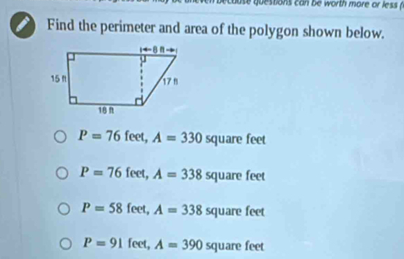 cause questions can be worth more or less (
Find the perimeter and area of the polygon shown below.
P=76 feet, A=330 t quare feet
P=76feet,A=338 5 quare feet
P=58feet,A=338 square feet
P=91feet,A=390square feet