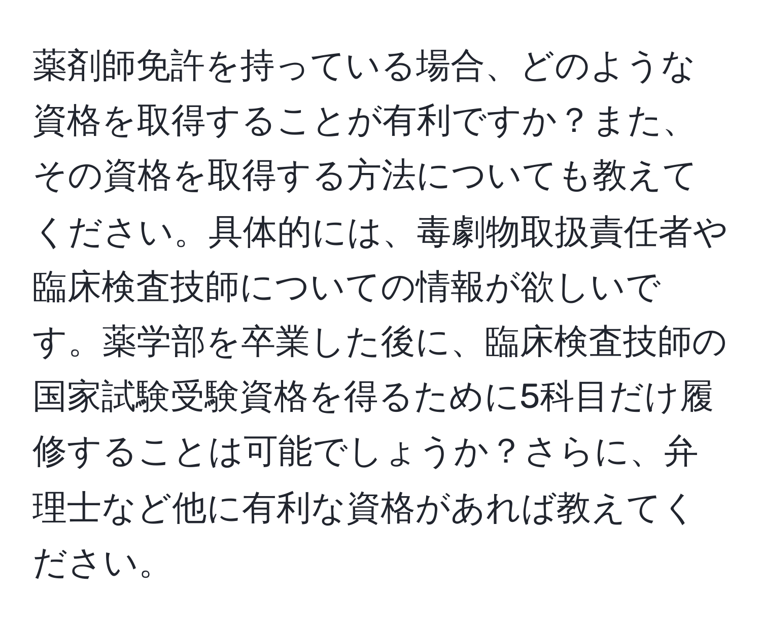 薬剤師免許を持っている場合、どのような資格を取得することが有利ですか？また、その資格を取得する方法についても教えてください。具体的には、毒劇物取扱責任者や臨床検査技師についての情報が欲しいです。薬学部を卒業した後に、臨床検査技師の国家試験受験資格を得るために5科目だけ履修することは可能でしょうか？さらに、弁理士など他に有利な資格があれば教えてください。