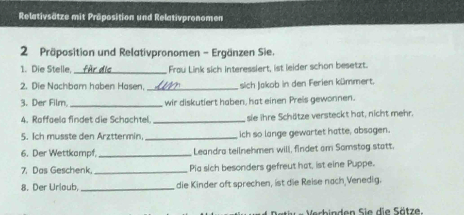 Relativsätze mit Präposition und Relativpronomen 
2 Präposition und Relativpronomen - Ergänzen Sie. 
1. Die Stelle, _Frau Link sich interessiert, ist leider schon besetzt. 
2. Die Nachbarn haben Hasen,_ 
sich Jakob in den Ferien kümmert. 
3. Der Film, _wir diskutiert haben, hat einen Preis gewonnen. 
4. Raffaela findet die Schachtel, _sie ihre Schätze versteckt hat, nicht mehr. 
5. Ich musste den Arzttermin, _ich so lange gewartet hatte, absagen. 
6. Der Wettkampf,_ Leandra teilnehmen will, findet am Samstag statt, 
7. Das Geschenk,_ Pia sich besonders gefreut hat, ist eine Puppe. 
8. Der Urlaub, _die Kinder oft sprechen, ist die Reise nach Venedig. 
Verbinden Sie die Sätze.