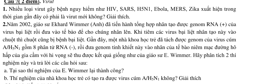 Cau 7( 2 điểm). Vérut 
1. Nhiều loại virut gây bệnh nguy hiểm như HIV, SARS, H5N1, Ebola, MERS, Zika xuất hiện trong 
thời gian gần đây có phải là virut mới không? Giải thích. 
2.Năm 2002, giáo sư Ekhard Wimmer (Anh) đã tiến hành tổng hợp nhân tạo được genom RNA (+) của 
virus bại liệt rồi đưa vào tế bào để cho chúng nhân lên. Khi tiêm các virus bại liệt nhân tạo này vào 
chuột thì chuột cũng bị bệnh bại liệt. Gần đây, một nhà khoa học trẻ đã tách được genom của virus cúm
A/H_5N_1 gồm 8 phân tử RNA (-), rồi đưa genom tinh khiết này vào nhân của tế bào niêm mạc đường hô 
hấp của gia cầm với hi vọng sẽ thu được kết quả giống như của giáo sư E. Wimmer. Hãy phân tích 2 thí 
nghiệm này và trả lời các câu hỏi sau: 
a. Tại sao thí nghiệm của E. Wimmer lại thành công? 
b. Thí nghiệm của nhà khoa học trẻ có tạo ra được virus cúm A/H_5N_1 không? Giải thích