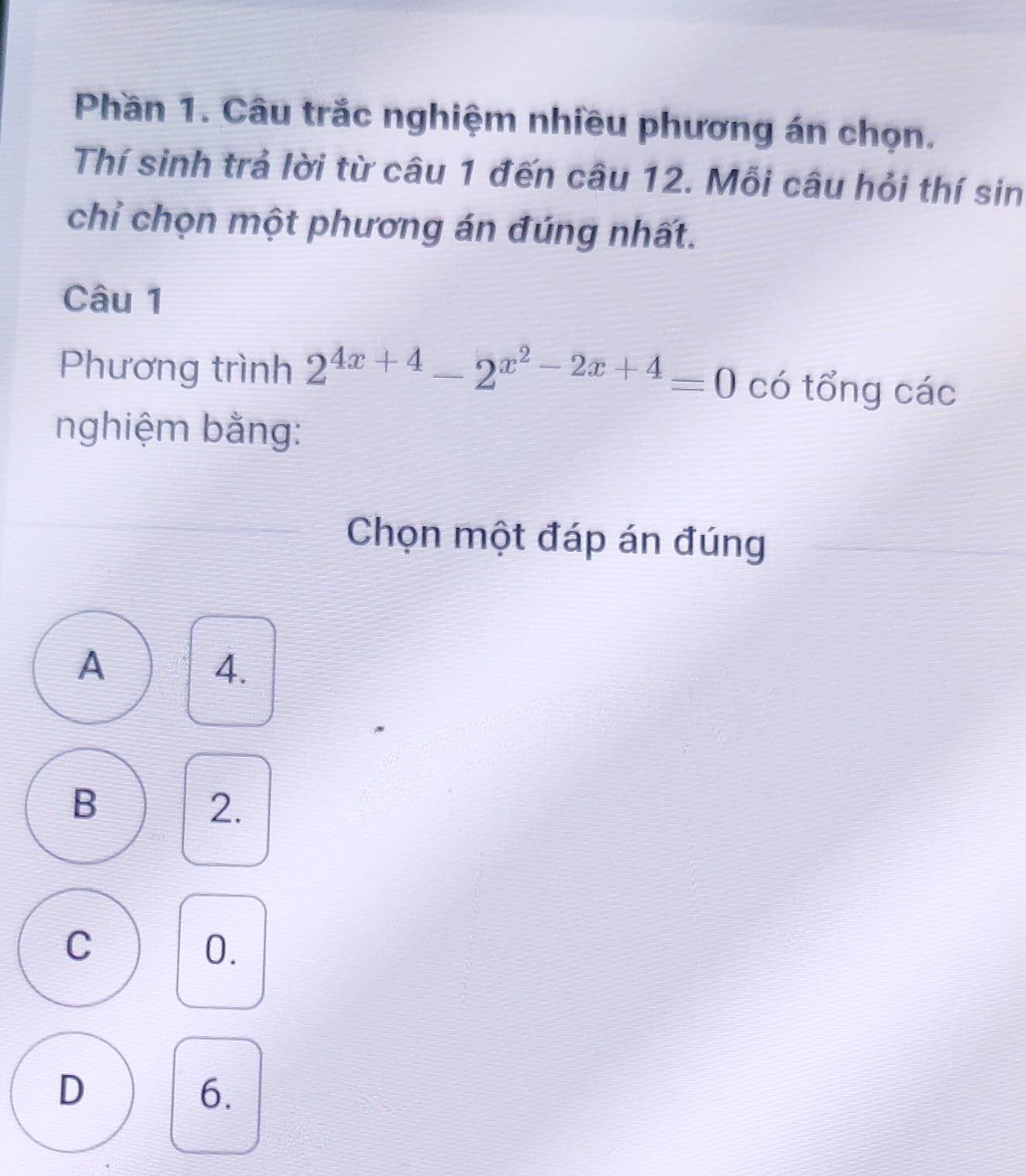 Phần 1. Câu trắc nghiệm nhiều phương án chọn.
Thí sinh trả lời từ câu 1 đến câu 12. Mỗi câu hỏi thí sin
chỉ chọn một phương án đúng nhất.
Câu 1
Phương trình 2^(4x+4)-2^(x^2)-2x+4=0 có tổng các
nghiệm bằng:
Chọn một đáp án đúng
A
4.
B
2.
C
0.
D
6.