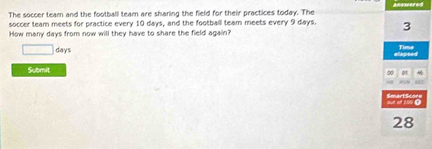 answered 
The soccer team and the football team are sharing the field for their practices today. The 
soccer team meets for practice every 10 days, and the football team meets every 9 days. 
How many days from now will they have to share the field again?
3
□ days Time 
elapsed 
Submit 
01 
SmartScore 
out of 100 ①
28