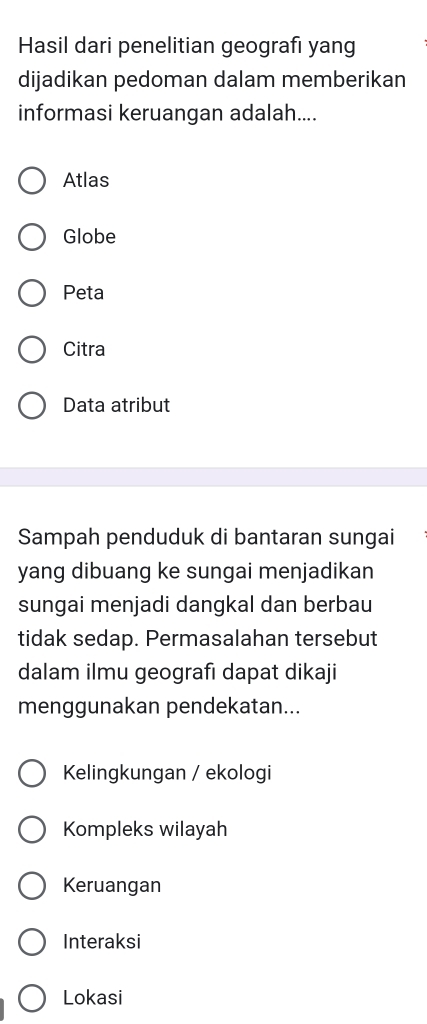 Hasil dari penelitian geografı yang
dijadikan pedoman dalam memberikan
informasi keruangan adalah....
Atlas
Globe
Peta
Citra
Data atribut
Sampah penduduk di bantaran sungai
yang dibuang ke sungai menjadikan
sungai menjadi dangkal dan berbau
tidak sedap. Permasalahan tersebut
dalam ilmu geografı dapat dikaji
menggunakan pendekatan...
Kelingkungan / ekologi
Kompleks wilayah
Keruangan
Interaksi
Lokasi