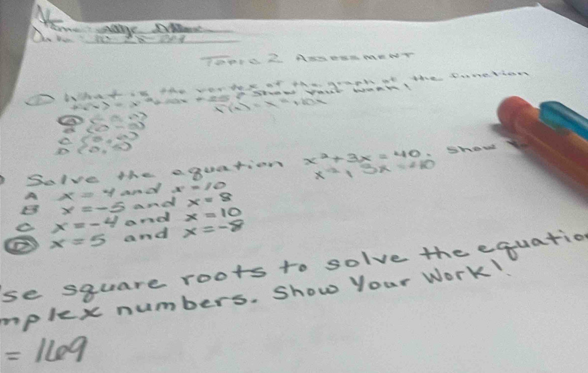 Home age De 
Do S ie 
TPI0 2. ANDEA MENT 
What the ver tare of th graph at the Domethan
F(x)=x^2+20x
sumlimits  0°
(5,0)
(0,6)
showd 
Solve the a quation x^2+3x=40 x^(-2)|3x=410
A x=y and x^2=10
x=-5 and x=8
x=-4 and x=10
② x=5 and x=-8
se square roots to solve the equatio 
mplex numbers. Show your Work
=169