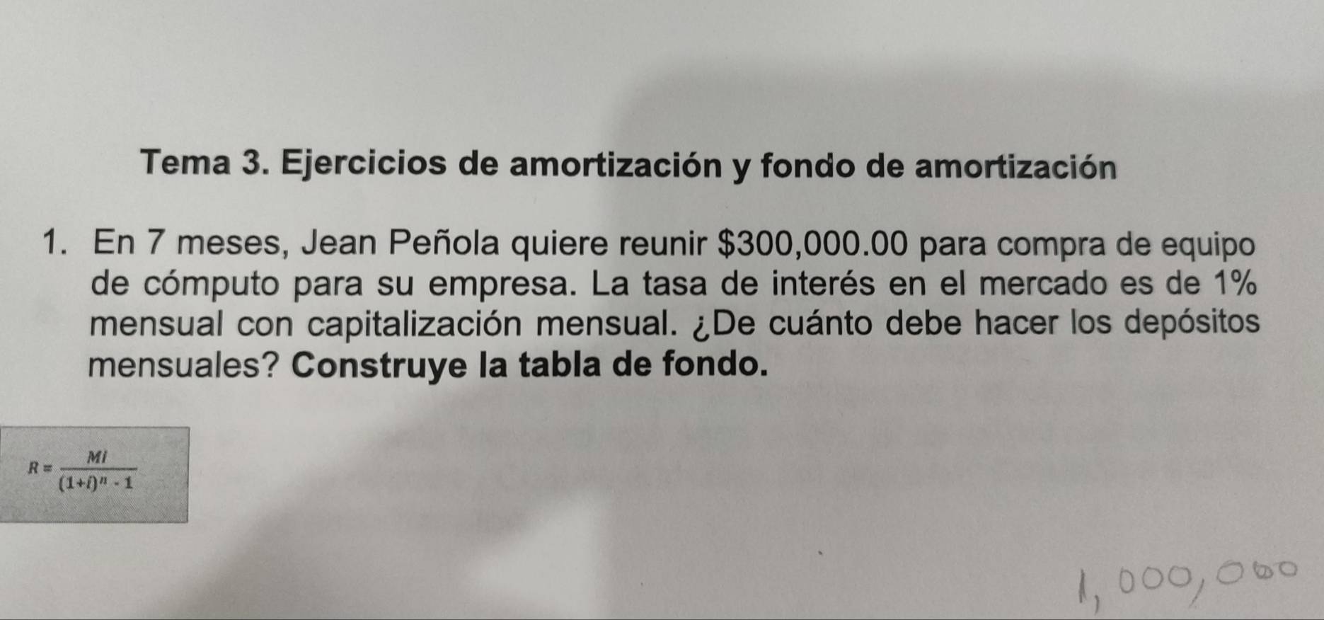 Tema 3. Ejercicios de amortización y fondo de amortización 
1. En 7 meses, Jean Peñola quiere reunir $300,000.00 para compra de equipo 
de cómputo para su empresa. La tasa de interés en el mercado es de 1%
mensual con capitalización mensual. ¿De cuánto debe hacer los depósitos 
mensuales? Construye la tabla de fondo.
R=frac Ml(1+i)^n-1