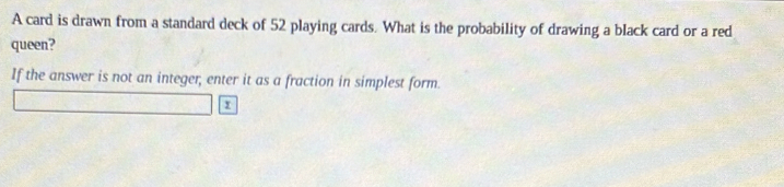 A card is drawn from a standard deck of 52 playing cards. What is the probability of drawing a black card or a red 
queen? 
If the answer is not an integer; enter it as a fraction in simplest form
9