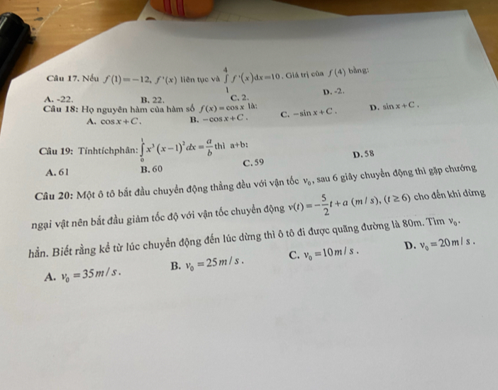 Nếu f(1)=-12, f'(x) liên tục và ∈tlimits _1^(4f^,)(x)dx=10. Giá trị của f(4) bàng:
A. -22. B. 22. C. 2. D. -2.
Câu 18: Họ nguyên hàm của hàm số f(x)=cos x là: -sin x+C. D. sin x+C.
A. cos x+C. B. -cos x+C. C.
Câu 19: Tínhtíchphân: ∈tlimits _0^(1x^3)(x-1)^2dx= a/b th1a+b :
C. 59
A. 61 B. 60 D. 58
Câu 20: Một ô tô bắt đầu chuyển động thẳng đều với vận tốc v_0 , sau 6 giây chuyển động thì gặp chướng
ngại vật nên bắt đầu giảm tốc độ với vận tốc chuyển động v(t)=- 5/2 t+a(m/s), (t≥ 6) cho đến khi dừng
hằn. Biết rằng kể từ lúc chuyển động đến lúc dừng thì ô tô đi được quãng đường là 80m. Tìm v_0.
D.
A. v_0=35m/s. B. v_0=25m/s. C. v_0=10m/s. v_0=20m/s.