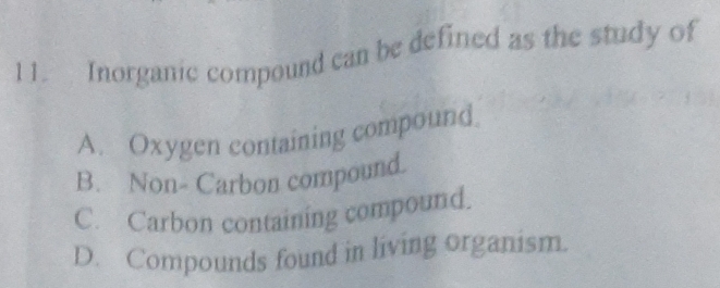 Inorganic compound can be defined as the study of
A. Oxygen containing compound.
B. Non- Carbon compound.
C. Carbon containing compound.
D. Compounds found in living organism.