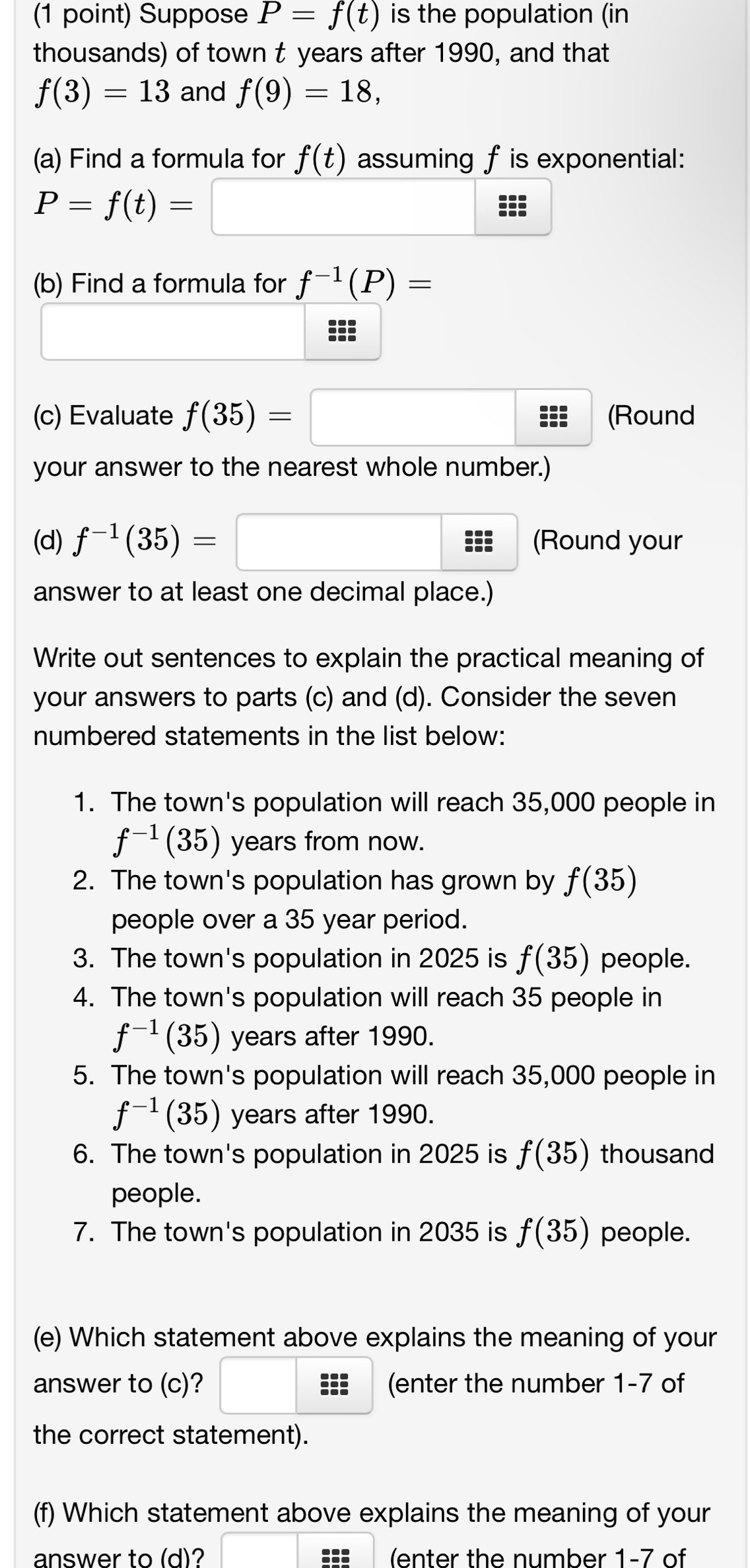 Suppose P=f(t) is the population (in 
thousands) of town t years after 1990, and that
f(3)=13 and f(9)=18, 
(a) Find a formula for f(t) assuming f is exponential:
P=f(t)=
(b) Find a formula for f^(-1)(P)=
::; 
(c) Evaluate f(35)= (Round
beginarrayr cen c...endarray
your answer to the nearest whole number.) 
(d) f^(-1)(35)= ::: (Round your 
answer to at least one decimal place.) 
Write out sentences to explain the practical meaning of 
your answers to parts (c) and (d). Consider the seven 
numbered statements in the list below: 
1. The town's population will reach 35,000 people in
f^(-1)(35) years from now. 
2. The town's population has grown by f(35)
people over a 35 year period. 
3. The town's population in 2025 is f(35) people. 
4. The town's population will reach 35 people in
f^(-1)(35) years after 1990. 
5. The town's population will reach 35,000 people in
f^(-1)(35) years after 1990. 
6. The town's population in 2025 is f(35) thousand 
people. 
7. The town's population in 2035 is f(35) people. 
(e) Which statement above explains the meaning of your 
answer to (c)? = (enter the number 1-7 of 
the correct statement). 
(f) Which statement above explains the meaning of your 
answer to (d)? (enter the number 1-7 of