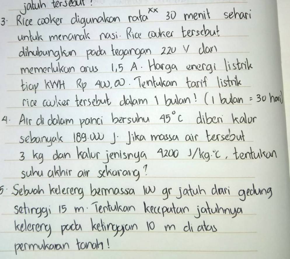 jatah tersebut! 
3: Rice cooker digunakan rat a^(xx) 30 menit sehari 
untak menarak nasi. Rice cooker tersebut 
dihubungkan pada tegangan 22u v can 
memerlukan arus 1, 5 A. Harga energi listrik 
tiay KiH Rp 40, 00. Tentakan tarif listrik 
rice coulier tersebut dalam 1 bulan! (1 bulan =30 1. n'l
4. Air didalam panci bersuhu 45°C diben kalor 
sebanyak 189. 00 1. Jika massa air tersebut
3 kg dan kalor jenisnya 4200) /kg.^circ C , tentukan 
suhu athir air scharang? 
5: Sebuah kelereng bemassa (w gr jatuh dari gedung 
setinggi 15 m. Tentulan kecipatan jatuhnya 
keleverg pack ketinggan 10 m dialas 
permukaan tanah!