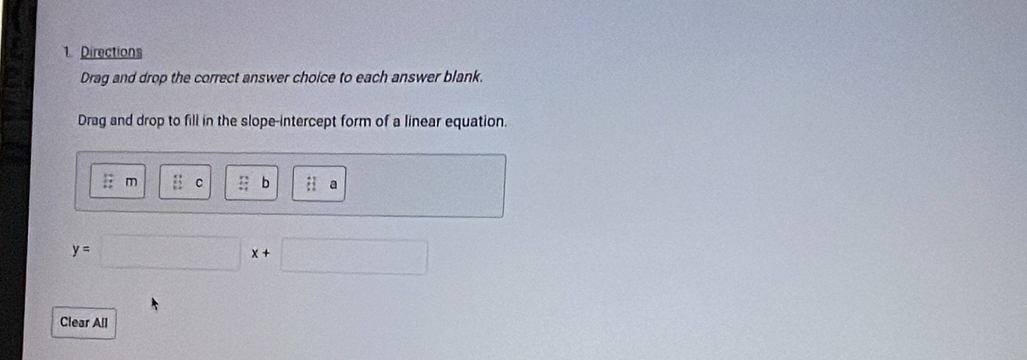 Directions 
Drag and drop the correct answer choice to each answer blank. 
Drag and drop to fill in the slope-intercept form of a linear equation.
: : m frac (11)^2 c ::b :1 a
y=
Clear All