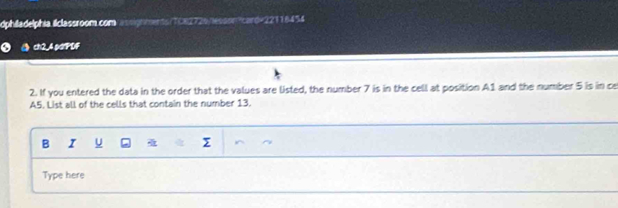 dphiladelphia lclassroom.com/assignments/TC82726/lesson?card=22118454 
ch2_4.pdtPDF 
2. If you entered the data in the order that the values are listed, the number 7 is in the cell at position A1 and the number 5 is in ce 
A5. List all of the cells that contain the number 13. 
B I U 
Type here