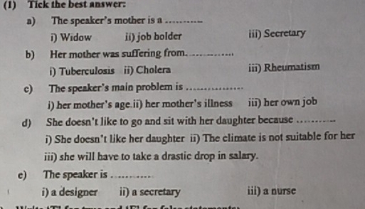 (1) Tick the best answer:
a) The speaker’s mother is a_
i) Widow ii) job holder iii) Secretary
b) Her mother was suffering from._
i) Tuberculosis ii) Cholera iii) Rheumatism
c) The speaker's main problem is_
i) her mother's age.ii) her mother's illness iii) her own job
d) She doesn't like to go and sit with her daughter because ....
i) She doesn’t like her daughter ii) The climate is not suitable for her
iii) she will have to take a drastic drop in salary.
e) The speaker is …… 
i) a designer ii) a secretary iii) a nurse