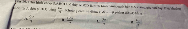 ầu 19, Cho hình chóp S. ABCD có đáy ABCD là hình bình hành, cạnh bên SA vuông gốc với đây. Biết khoảng
tách từ A đến (SBD) bằng  6a/7 . Khoảng cách từ điểm C đến mặt phẳng (SBD) bằng
A.  6a/7  B.  12a/7  C.  3a/7  D.  4a/7 