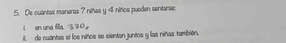 De cuántas maneras 7 niñas y 4 niños pueden sentarse: 
i. en una fila. 330%
ii. de cuántas si los niños se sientan juntos y las niñas también.