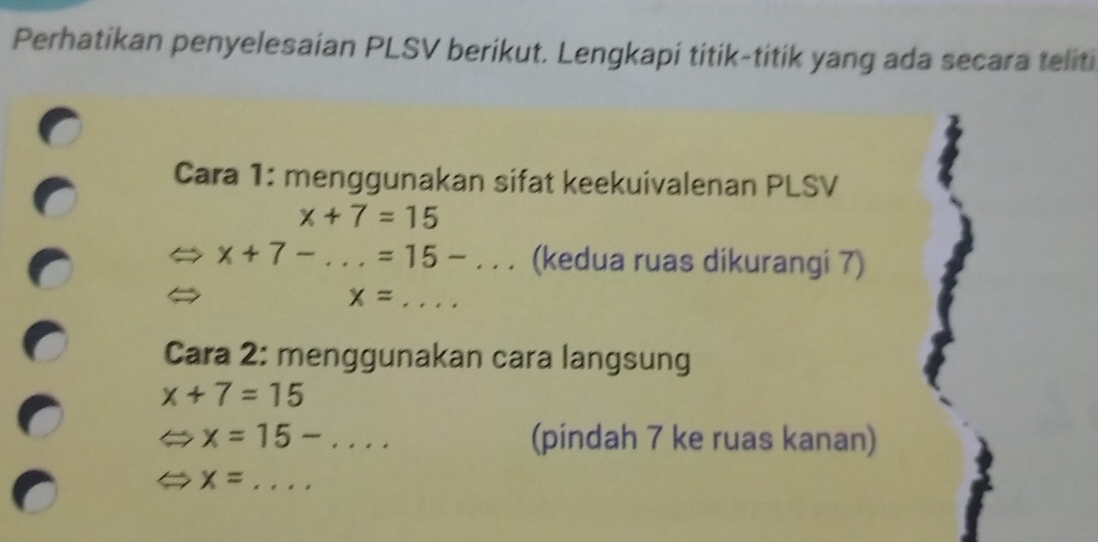 Perhatikan penyelesaian PLSV berikut. Lengkapi titik-titik yang ada secara teliti 
Cara 1: menggunakan sifat keekuivalenan PLSV
x+7=15
x+7-...=15-... (kedua ruas dikurangi 7)
x=... _ 
Cara 2: menggunakan cara langsung
x+7=15
x=15-... _ (pindah 7 ke ruas kanan)
x= _