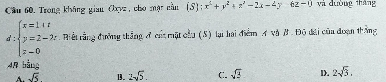 Trong không gian Oxyz, cho mặt cầu (S): x^2+y^2+z^2-2x-4y-6z=0 và đường thang
d:beginarrayl x=1+t y=2-2t z=0endarray.. Biết rằng đường thẳng d cắt mặt cầu (S) tại hai điểm A và B. Độ dài của đoạn thẳng
AB bằng
A. sqrt(5). B. 2sqrt(5). C. sqrt(3). D. 2sqrt(3).