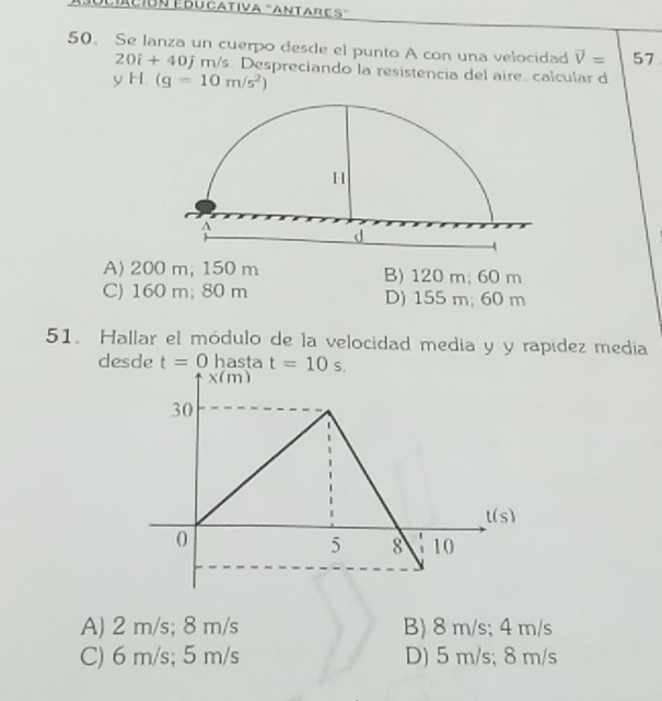 Láción Educativa "antares'
50. Se lanza un cuerpo desde el punto A con una velocidad vector V= 57
20i+40j m/s. Despreciando la resistencia del aire. calcular d
yH.(g=10m/s^2)
A) 200 m, 150 m B) 120 m; 60 m
C) 160 m; 80 m D) 155 m;60 m
51. Hallar el módulo de la velocidad medía y y rapídez media
desde t=0 hasta t=10s.
A) 2 m/s; 8 m/s B) 8 m/s; 4 m/s
C) 6 m/s; 5 m/s D) 5 m/s; 8 m/s