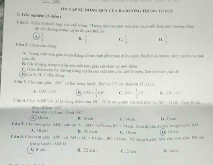 Ôn tập sự đòng quy của ba đường trung tuyên
I. Trắc nghiệm (3 diễm)
Cầu 1. Điễn số thích hợp vào chỗ trồng: ''Trọng tâm của một tam giác cách mỗi đình một khoàng bằng 
độ dài đường trung tuyên đi qua đinh ấy.
a  2/3 . B.  3/2 . C.  1/3  D.  1/2 
Câu 2. Chọn câu đùng
giáo dó A. Trong một tam giác đoạn thắng nổi từ đinh đến trung điểm cạnh đổi điện là đường trung tuyền của tam
B. Các đường trung tuyển của một tam giác cất nhau tại một điểm
C. Giao điểm của ba đường trung tuyển của một tam giác gọi là trọng tâm của tam giác đó
D. Cá A. B, C đêu đùng
Cầu 3. Cho tam giác ABC có hai trung tuyên BM và CN cát nhau tại G . ta có
A. GM=GN B) GM= 1/3 GB C. GN= 1/2 GC. D. GB=GC
Câu 4. Cho A4/C cò M là trung điễm của BC . G là trong tâm của tam giác và AG 12 cm Tính độ dài
Biệt doạn tháng 45
GS=1.5cm. Tinh NG .
A.)18cm B. 16cm C. 14 cm
Câu 5. Cho tam giác ABC cân tại A , AB=3sqrt(41)cm,BC=24cm. Tinh độ đài đường trung myền BM D. 13cm .
A. 18cm B. 19,5cm . C. 19cm .
Câu 6, Cho tam giác ABC có AB=AC=10cm.BC=12cm : Về trang tuyên AM. của tam giác. Độ dài D. 15cm
trung tuyến AM là
A) 8 cm B. 22 cm . C. 2 cm D. 6cm