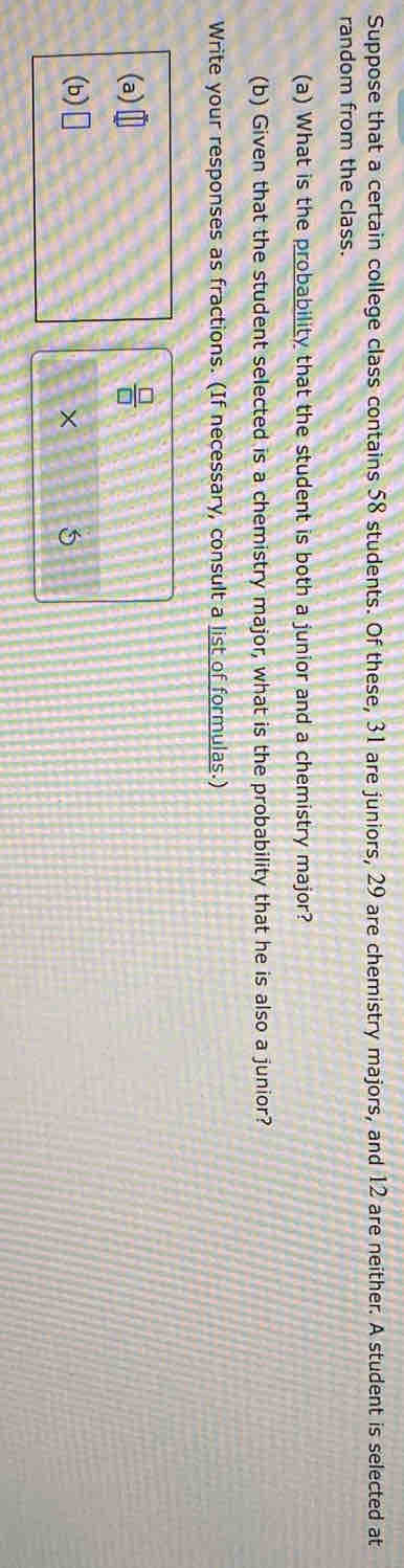 Suppose that a certain college class contains 58 students. Of these, 31 are juniors, 29 are chemistry majors, and 12 are neither. A student is selected at 
random from the class. 
(a) What is the probability that the student is both a junior and a chemistry major? 
(b) Given that the student selected is a chemistry major, what is the probability that he is also a junior? 
Write your responses as fractions. (If necessary, consult a list of formulas.) 
(a)  □ /□  
(b) □ 
× 5