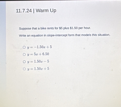 Warm Up
Suppose that a bike rents for $5 plus $1.50 per hour.
Write an equation in slope-intercept form that models this situation.
y=-1.50x+5
y=5x+6.50
y=1.50x-5
y=1.50x+5