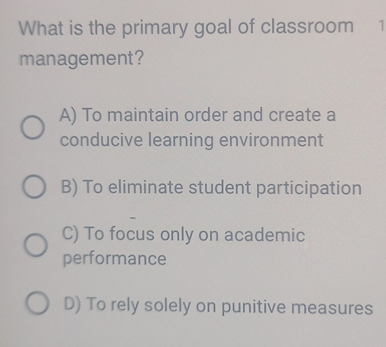 What is the primary goal of classroom 1
management?
A) To maintain order and create a
conducive learning environment
B) To eliminate student participation
C) To focus only on academic
performance
D) To rely solely on punitive measures